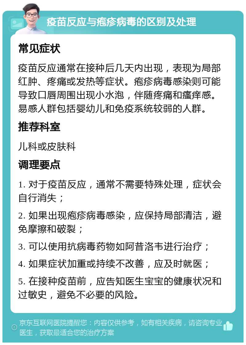 疫苗反应与疱疹病毒的区别及处理 常见症状 疫苗反应通常在接种后几天内出现，表现为局部红肿、疼痛或发热等症状。疱疹病毒感染则可能导致口唇周围出现小水泡，伴随疼痛和瘙痒感。易感人群包括婴幼儿和免疫系统较弱的人群。 推荐科室 儿科或皮肤科 调理要点 1. 对于疫苗反应，通常不需要特殊处理，症状会自行消失； 2. 如果出现疱疹病毒感染，应保持局部清洁，避免摩擦和破裂； 3. 可以使用抗病毒药物如阿昔洛韦进行治疗； 4. 如果症状加重或持续不改善，应及时就医； 5. 在接种疫苗前，应告知医生宝宝的健康状况和过敏史，避免不必要的风险。