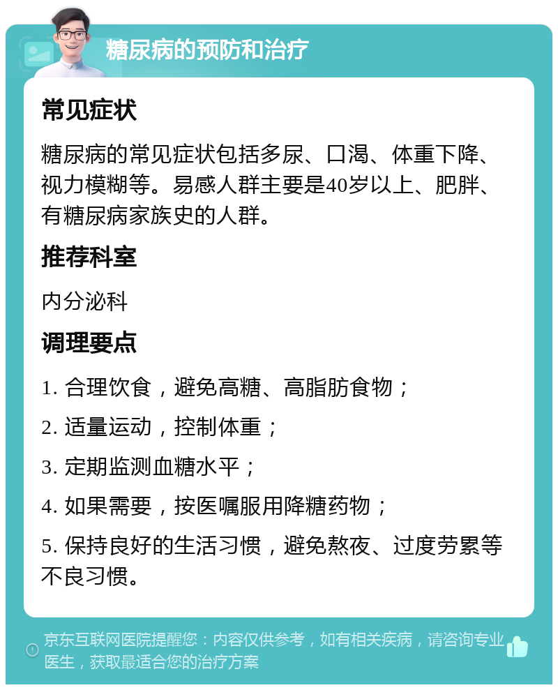 糖尿病的预防和治疗 常见症状 糖尿病的常见症状包括多尿、口渴、体重下降、视力模糊等。易感人群主要是40岁以上、肥胖、有糖尿病家族史的人群。 推荐科室 内分泌科 调理要点 1. 合理饮食，避免高糖、高脂肪食物； 2. 适量运动，控制体重； 3. 定期监测血糖水平； 4. 如果需要，按医嘱服用降糖药物； 5. 保持良好的生活习惯，避免熬夜、过度劳累等不良习惯。