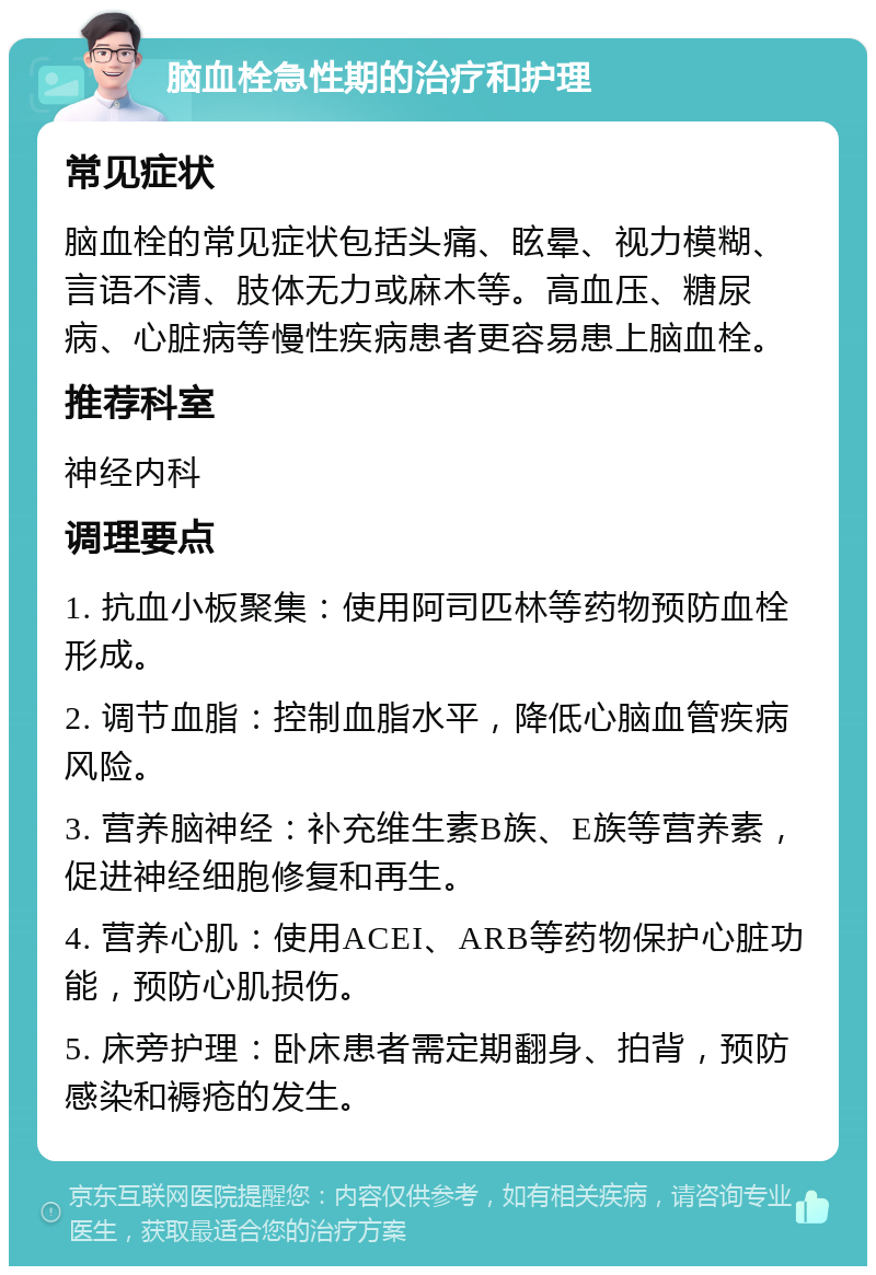 脑血栓急性期的治疗和护理 常见症状 脑血栓的常见症状包括头痛、眩晕、视力模糊、言语不清、肢体无力或麻木等。高血压、糖尿病、心脏病等慢性疾病患者更容易患上脑血栓。 推荐科室 神经内科 调理要点 1. 抗血小板聚集：使用阿司匹林等药物预防血栓形成。 2. 调节血脂：控制血脂水平，降低心脑血管疾病风险。 3. 营养脑神经：补充维生素B族、E族等营养素，促进神经细胞修复和再生。 4. 营养心肌：使用ACEI、ARB等药物保护心脏功能，预防心肌损伤。 5. 床旁护理：卧床患者需定期翻身、拍背，预防感染和褥疮的发生。