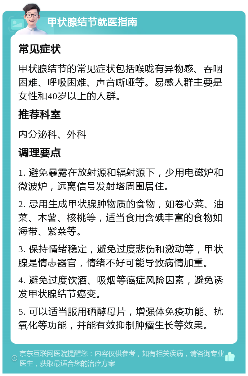 甲状腺结节就医指南 常见症状 甲状腺结节的常见症状包括喉咙有异物感、吞咽困难、呼吸困难、声音嘶哑等。易感人群主要是女性和40岁以上的人群。 推荐科室 内分泌科、外科 调理要点 1. 避免暴露在放射源和辐射源下，少用电磁炉和微波炉，远离信号发射塔周围居住。 2. 忌用生成甲状腺肿物质的食物，如卷心菜、油菜、木薯、核桃等，适当食用含碘丰富的食物如海带、紫菜等。 3. 保持情绪稳定，避免过度悲伤和激动等，甲状腺是情志器官，情绪不好可能导致病情加重。 4. 避免过度饮酒、吸烟等癌症风险因素，避免诱发甲状腺结节癌变。 5. 可以适当服用硒酵母片，增强体免疫功能、抗氧化等功能，并能有效抑制肿瘤生长等效果。