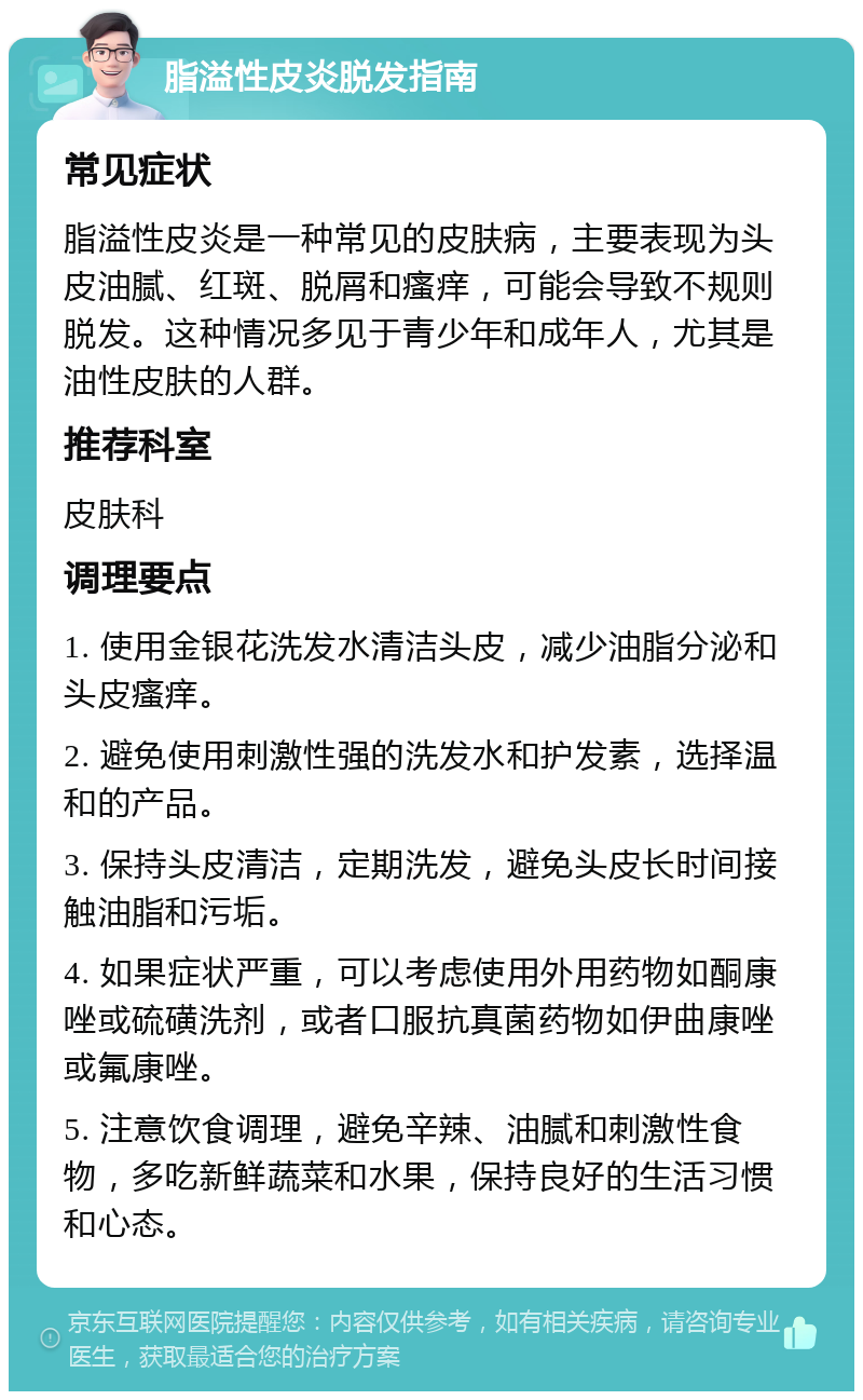 脂溢性皮炎脱发指南 常见症状 脂溢性皮炎是一种常见的皮肤病，主要表现为头皮油腻、红斑、脱屑和瘙痒，可能会导致不规则脱发。这种情况多见于青少年和成年人，尤其是油性皮肤的人群。 推荐科室 皮肤科 调理要点 1. 使用金银花洗发水清洁头皮，减少油脂分泌和头皮瘙痒。 2. 避免使用刺激性强的洗发水和护发素，选择温和的产品。 3. 保持头皮清洁，定期洗发，避免头皮长时间接触油脂和污垢。 4. 如果症状严重，可以考虑使用外用药物如酮康唑或硫磺洗剂，或者口服抗真菌药物如伊曲康唑或氟康唑。 5. 注意饮食调理，避免辛辣、油腻和刺激性食物，多吃新鲜蔬菜和水果，保持良好的生活习惯和心态。