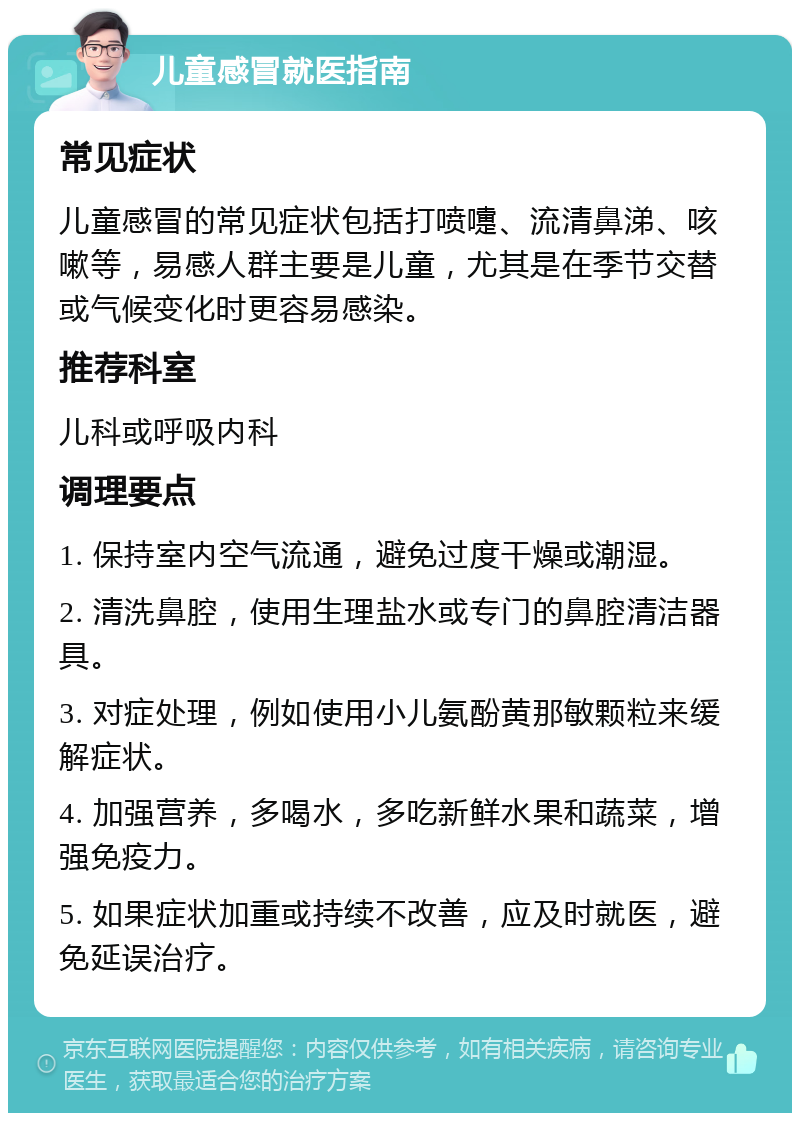 儿童感冒就医指南 常见症状 儿童感冒的常见症状包括打喷嚏、流清鼻涕、咳嗽等，易感人群主要是儿童，尤其是在季节交替或气候变化时更容易感染。 推荐科室 儿科或呼吸内科 调理要点 1. 保持室内空气流通，避免过度干燥或潮湿。 2. 清洗鼻腔，使用生理盐水或专门的鼻腔清洁器具。 3. 对症处理，例如使用小儿氨酚黄那敏颗粒来缓解症状。 4. 加强营养，多喝水，多吃新鲜水果和蔬菜，增强免疫力。 5. 如果症状加重或持续不改善，应及时就医，避免延误治疗。