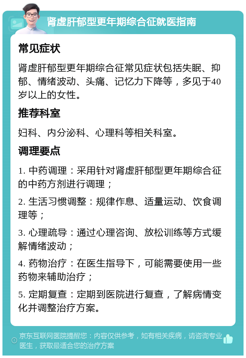 肾虚肝郁型更年期综合征就医指南 常见症状 肾虚肝郁型更年期综合征常见症状包括失眠、抑郁、情绪波动、头痛、记忆力下降等，多见于40岁以上的女性。 推荐科室 妇科、内分泌科、心理科等相关科室。 调理要点 1. 中药调理：采用针对肾虚肝郁型更年期综合征的中药方剂进行调理； 2. 生活习惯调整：规律作息、适量运动、饮食调理等； 3. 心理疏导：通过心理咨询、放松训练等方式缓解情绪波动； 4. 药物治疗：在医生指导下，可能需要使用一些药物来辅助治疗； 5. 定期复查：定期到医院进行复查，了解病情变化并调整治疗方案。