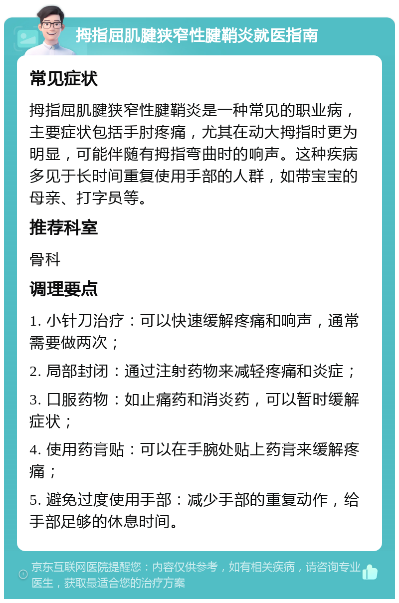 拇指屈肌腱狭窄性腱鞘炎就医指南 常见症状 拇指屈肌腱狭窄性腱鞘炎是一种常见的职业病，主要症状包括手肘疼痛，尤其在动大拇指时更为明显，可能伴随有拇指弯曲时的响声。这种疾病多见于长时间重复使用手部的人群，如带宝宝的母亲、打字员等。 推荐科室 骨科 调理要点 1. 小针刀治疗：可以快速缓解疼痛和响声，通常需要做两次； 2. 局部封闭：通过注射药物来减轻疼痛和炎症； 3. 口服药物：如止痛药和消炎药，可以暂时缓解症状； 4. 使用药膏贴：可以在手腕处贴上药膏来缓解疼痛； 5. 避免过度使用手部：减少手部的重复动作，给手部足够的休息时间。