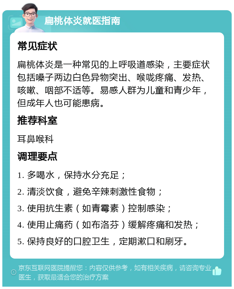 扁桃体炎就医指南 常见症状 扁桃体炎是一种常见的上呼吸道感染，主要症状包括嗓子两边白色异物突出、喉咙疼痛、发热、咳嗽、咽部不适等。易感人群为儿童和青少年，但成年人也可能患病。 推荐科室 耳鼻喉科 调理要点 1. 多喝水，保持水分充足； 2. 清淡饮食，避免辛辣刺激性食物； 3. 使用抗生素（如青霉素）控制感染； 4. 使用止痛药（如布洛芬）缓解疼痛和发热； 5. 保持良好的口腔卫生，定期漱口和刷牙。