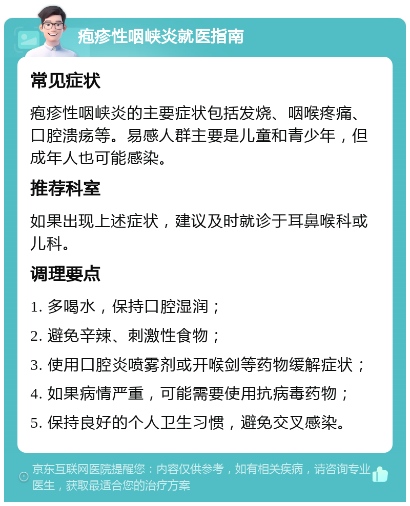 疱疹性咽峡炎就医指南 常见症状 疱疹性咽峡炎的主要症状包括发烧、咽喉疼痛、口腔溃疡等。易感人群主要是儿童和青少年，但成年人也可能感染。 推荐科室 如果出现上述症状，建议及时就诊于耳鼻喉科或儿科。 调理要点 1. 多喝水，保持口腔湿润； 2. 避免辛辣、刺激性食物； 3. 使用口腔炎喷雾剂或开喉剑等药物缓解症状； 4. 如果病情严重，可能需要使用抗病毒药物； 5. 保持良好的个人卫生习惯，避免交叉感染。