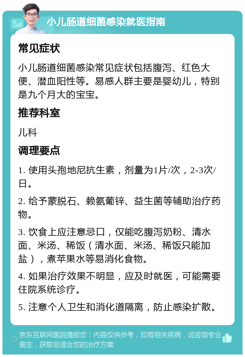 小儿肠道细菌感染就医指南 常见症状 小儿肠道细菌感染常见症状包括腹泻、红色大便、潜血阳性等。易感人群主要是婴幼儿，特别是九个月大的宝宝。 推荐科室 儿科 调理要点 1. 使用头孢地尼抗生素，剂量为1片/次，2-3次/日。 2. 给予蒙脱石、赖氨葡锌、益生菌等辅助治疗药物。 3. 饮食上应注意忌口，仅能吃腹泻奶粉、清水面、米汤、稀饭（清水面、米汤、稀饭只能加盐），煮苹果水等易消化食物。 4. 如果治疗效果不明显，应及时就医，可能需要住院系统诊疗。 5. 注意个人卫生和消化道隔离，防止感染扩散。