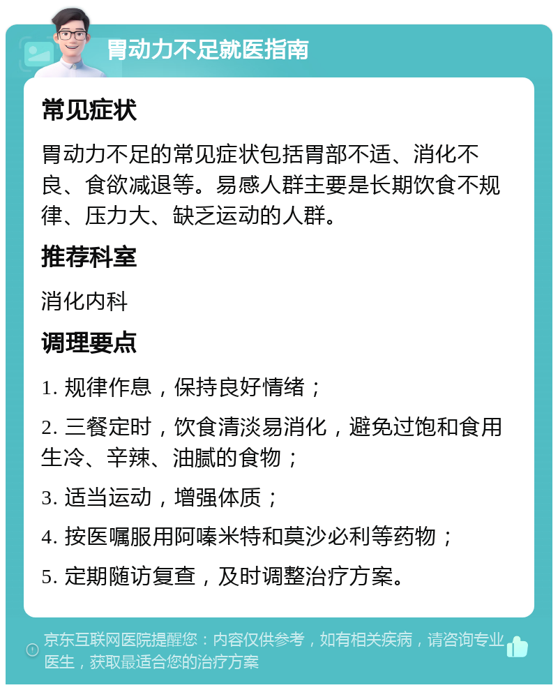 胃动力不足就医指南 常见症状 胃动力不足的常见症状包括胃部不适、消化不良、食欲减退等。易感人群主要是长期饮食不规律、压力大、缺乏运动的人群。 推荐科室 消化内科 调理要点 1. 规律作息，保持良好情绪； 2. 三餐定时，饮食清淡易消化，避免过饱和食用生冷、辛辣、油腻的食物； 3. 适当运动，增强体质； 4. 按医嘱服用阿嗪米特和莫沙必利等药物； 5. 定期随访复查，及时调整治疗方案。