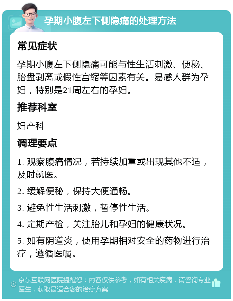 孕期小腹左下侧隐痛的处理方法 常见症状 孕期小腹左下侧隐痛可能与性生活刺激、便秘、胎盘剥离或假性宫缩等因素有关。易感人群为孕妇，特别是21周左右的孕妇。 推荐科室 妇产科 调理要点 1. 观察腹痛情况，若持续加重或出现其他不适，及时就医。 2. 缓解便秘，保持大便通畅。 3. 避免性生活刺激，暂停性生活。 4. 定期产检，关注胎儿和孕妇的健康状况。 5. 如有阴道炎，使用孕期相对安全的药物进行治疗，遵循医嘱。