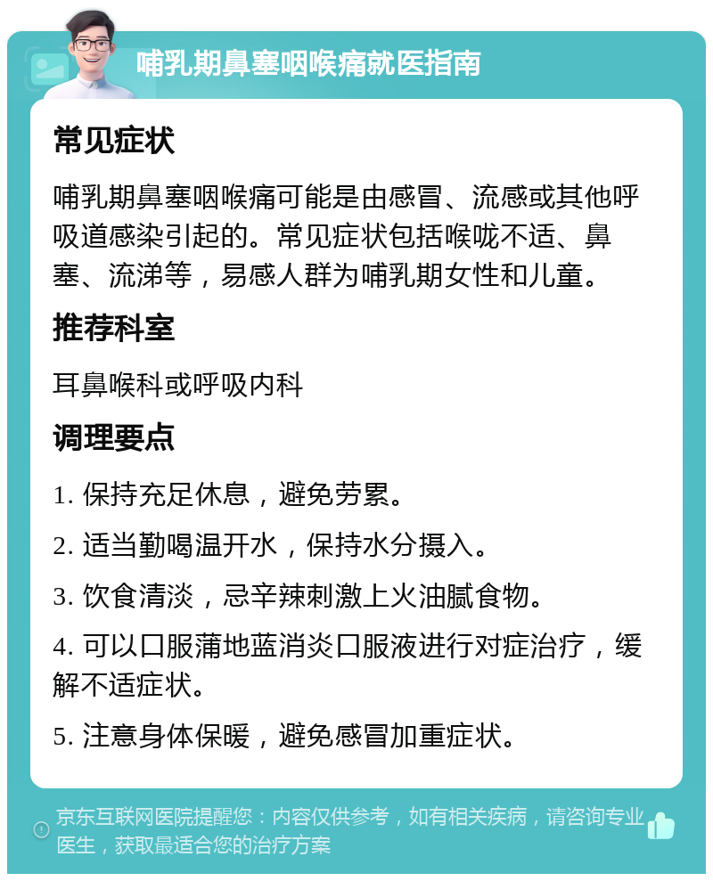 哺乳期鼻塞咽喉痛就医指南 常见症状 哺乳期鼻塞咽喉痛可能是由感冒、流感或其他呼吸道感染引起的。常见症状包括喉咙不适、鼻塞、流涕等，易感人群为哺乳期女性和儿童。 推荐科室 耳鼻喉科或呼吸内科 调理要点 1. 保持充足休息，避免劳累。 2. 适当勤喝温开水，保持水分摄入。 3. 饮食清淡，忌辛辣刺激上火油腻食物。 4. 可以口服蒲地蓝消炎口服液进行对症治疗，缓解不适症状。 5. 注意身体保暖，避免感冒加重症状。