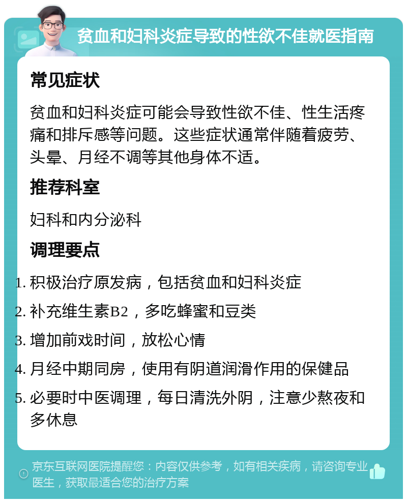 贫血和妇科炎症导致的性欲不佳就医指南 常见症状 贫血和妇科炎症可能会导致性欲不佳、性生活疼痛和排斥感等问题。这些症状通常伴随着疲劳、头晕、月经不调等其他身体不适。 推荐科室 妇科和内分泌科 调理要点 积极治疗原发病，包括贫血和妇科炎症 补充维生素B2，多吃蜂蜜和豆类 增加前戏时间，放松心情 月经中期同房，使用有阴道润滑作用的保健品 必要时中医调理，每日清洗外阴，注意少熬夜和多休息