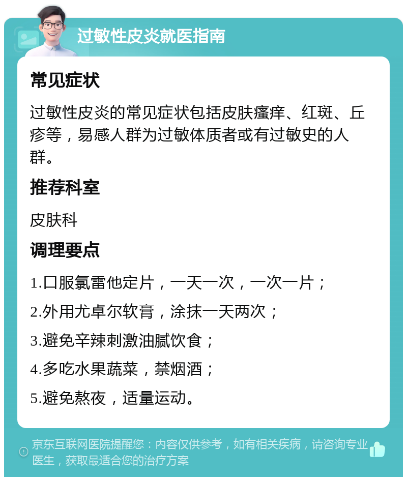 过敏性皮炎就医指南 常见症状 过敏性皮炎的常见症状包括皮肤瘙痒、红斑、丘疹等，易感人群为过敏体质者或有过敏史的人群。 推荐科室 皮肤科 调理要点 1.口服氯雷他定片，一天一次，一次一片； 2.外用尤卓尔软膏，涂抹一天两次； 3.避免辛辣刺激油腻饮食； 4.多吃水果蔬菜，禁烟酒； 5.避免熬夜，适量运动。