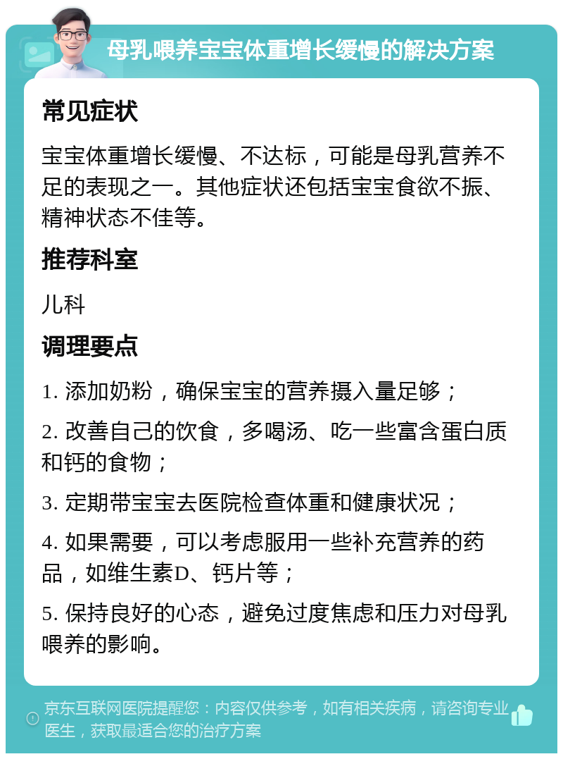 母乳喂养宝宝体重增长缓慢的解决方案 常见症状 宝宝体重增长缓慢、不达标，可能是母乳营养不足的表现之一。其他症状还包括宝宝食欲不振、精神状态不佳等。 推荐科室 儿科 调理要点 1. 添加奶粉，确保宝宝的营养摄入量足够； 2. 改善自己的饮食，多喝汤、吃一些富含蛋白质和钙的食物； 3. 定期带宝宝去医院检查体重和健康状况； 4. 如果需要，可以考虑服用一些补充营养的药品，如维生素D、钙片等； 5. 保持良好的心态，避免过度焦虑和压力对母乳喂养的影响。