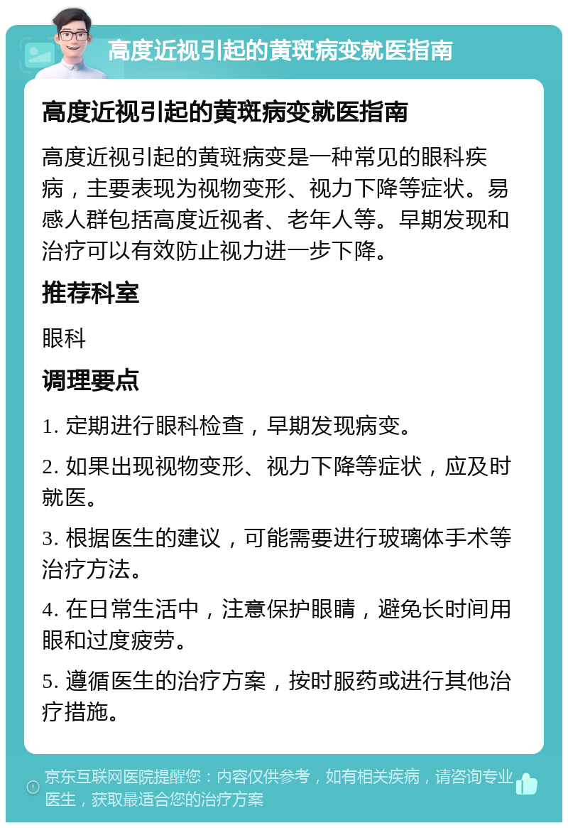 高度近视引起的黄斑病变就医指南 高度近视引起的黄斑病变就医指南 高度近视引起的黄斑病变是一种常见的眼科疾病，主要表现为视物变形、视力下降等症状。易感人群包括高度近视者、老年人等。早期发现和治疗可以有效防止视力进一步下降。 推荐科室 眼科 调理要点 1. 定期进行眼科检查，早期发现病变。 2. 如果出现视物变形、视力下降等症状，应及时就医。 3. 根据医生的建议，可能需要进行玻璃体手术等治疗方法。 4. 在日常生活中，注意保护眼睛，避免长时间用眼和过度疲劳。 5. 遵循医生的治疗方案，按时服药或进行其他治疗措施。