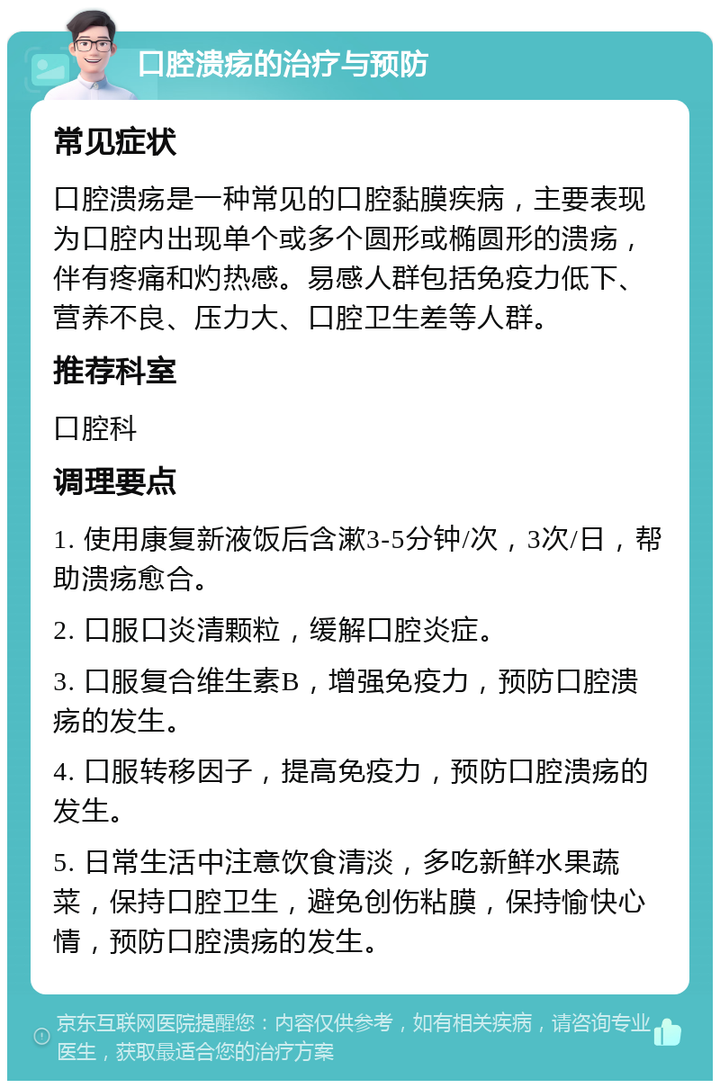 口腔溃疡的治疗与预防 常见症状 口腔溃疡是一种常见的口腔黏膜疾病，主要表现为口腔内出现单个或多个圆形或椭圆形的溃疡，伴有疼痛和灼热感。易感人群包括免疫力低下、营养不良、压力大、口腔卫生差等人群。 推荐科室 口腔科 调理要点 1. 使用康复新液饭后含漱3-5分钟/次，3次/日，帮助溃疡愈合。 2. 口服口炎清颗粒，缓解口腔炎症。 3. 口服复合维生素B，增强免疫力，预防口腔溃疡的发生。 4. 口服转移因子，提高免疫力，预防口腔溃疡的发生。 5. 日常生活中注意饮食清淡，多吃新鲜水果蔬菜，保持口腔卫生，避免创伤粘膜，保持愉快心情，预防口腔溃疡的发生。