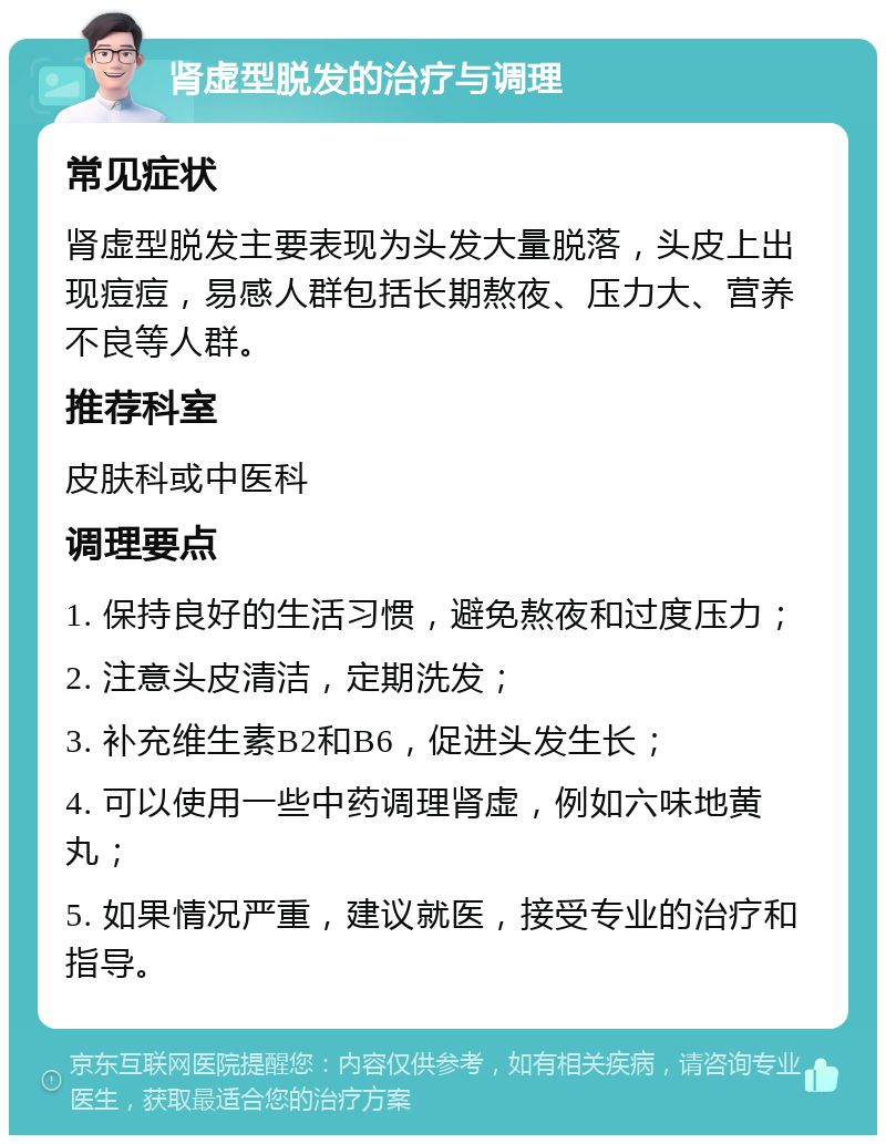 肾虚型脱发的治疗与调理 常见症状 肾虚型脱发主要表现为头发大量脱落，头皮上出现痘痘，易感人群包括长期熬夜、压力大、营养不良等人群。 推荐科室 皮肤科或中医科 调理要点 1. 保持良好的生活习惯，避免熬夜和过度压力； 2. 注意头皮清洁，定期洗发； 3. 补充维生素B2和B6，促进头发生长； 4. 可以使用一些中药调理肾虚，例如六味地黄丸； 5. 如果情况严重，建议就医，接受专业的治疗和指导。