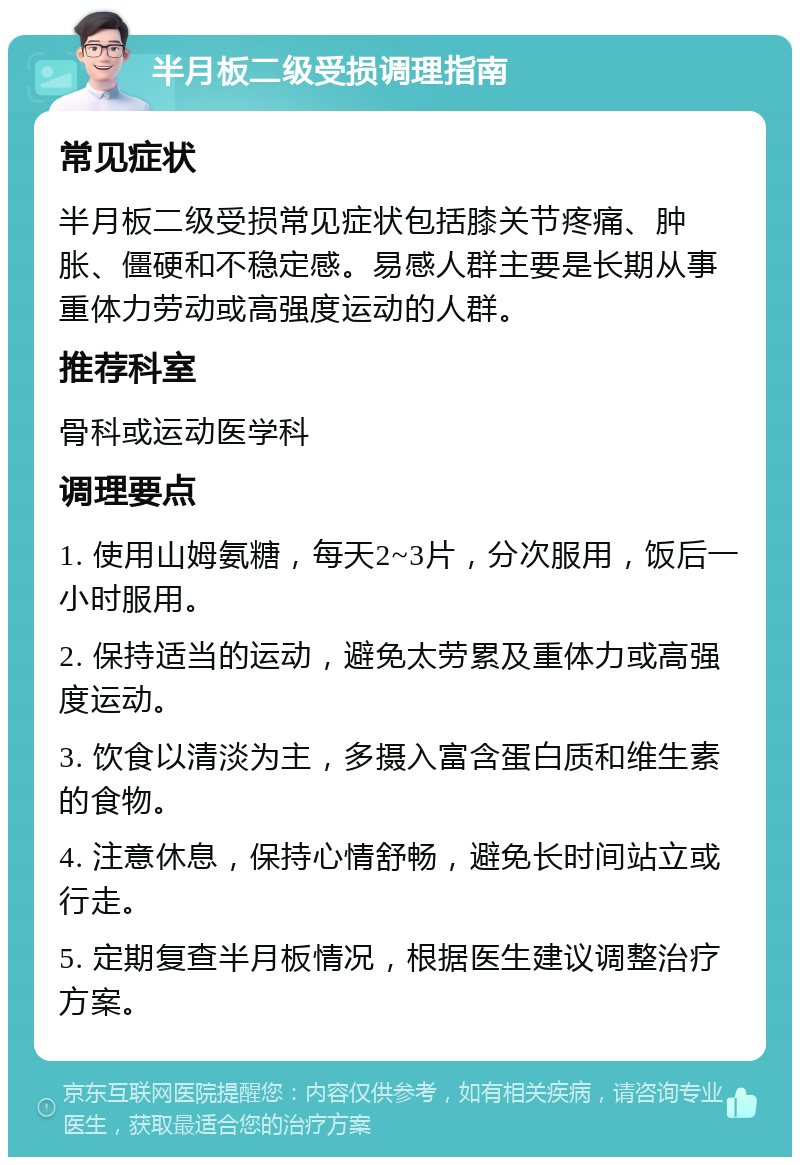 半月板二级受损调理指南 常见症状 半月板二级受损常见症状包括膝关节疼痛、肿胀、僵硬和不稳定感。易感人群主要是长期从事重体力劳动或高强度运动的人群。 推荐科室 骨科或运动医学科 调理要点 1. 使用山姆氨糖，每天2~3片，分次服用，饭后一小时服用。 2. 保持适当的运动，避免太劳累及重体力或高强度运动。 3. 饮食以清淡为主，多摄入富含蛋白质和维生素的食物。 4. 注意休息，保持心情舒畅，避免长时间站立或行走。 5. 定期复查半月板情况，根据医生建议调整治疗方案。