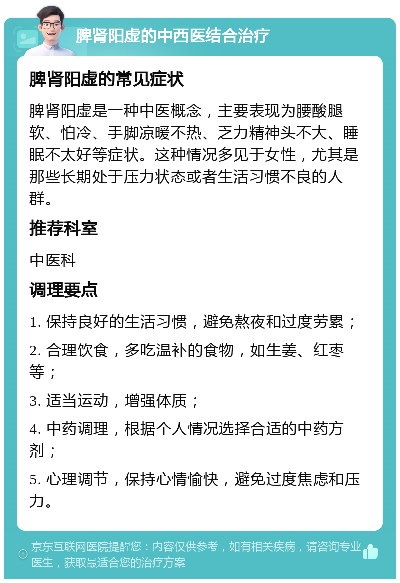 脾肾阳虚的中西医结合治疗 脾肾阳虚的常见症状 脾肾阳虚是一种中医概念，主要表现为腰酸腿软、怕冷、手脚凉暖不热、乏力精神头不大、睡眠不太好等症状。这种情况多见于女性，尤其是那些长期处于压力状态或者生活习惯不良的人群。 推荐科室 中医科 调理要点 1. 保持良好的生活习惯，避免熬夜和过度劳累； 2. 合理饮食，多吃温补的食物，如生姜、红枣等； 3. 适当运动，增强体质； 4. 中药调理，根据个人情况选择合适的中药方剂； 5. 心理调节，保持心情愉快，避免过度焦虑和压力。