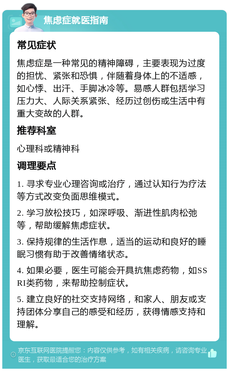 焦虑症就医指南 常见症状 焦虑症是一种常见的精神障碍，主要表现为过度的担忧、紧张和恐惧，伴随着身体上的不适感，如心悸、出汗、手脚冰冷等。易感人群包括学习压力大、人际关系紧张、经历过创伤或生活中有重大变故的人群。 推荐科室 心理科或精神科 调理要点 1. 寻求专业心理咨询或治疗，通过认知行为疗法等方式改变负面思维模式。 2. 学习放松技巧，如深呼吸、渐进性肌肉松弛等，帮助缓解焦虑症状。 3. 保持规律的生活作息，适当的运动和良好的睡眠习惯有助于改善情绪状态。 4. 如果必要，医生可能会开具抗焦虑药物，如SSRI类药物，来帮助控制症状。 5. 建立良好的社交支持网络，和家人、朋友或支持团体分享自己的感受和经历，获得情感支持和理解。