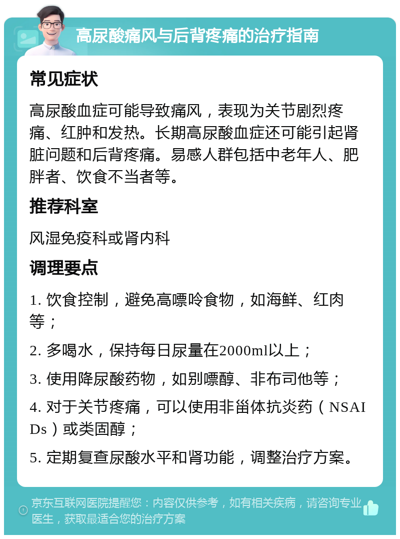 高尿酸痛风与后背疼痛的治疗指南 常见症状 高尿酸血症可能导致痛风，表现为关节剧烈疼痛、红肿和发热。长期高尿酸血症还可能引起肾脏问题和后背疼痛。易感人群包括中老年人、肥胖者、饮食不当者等。 推荐科室 风湿免疫科或肾内科 调理要点 1. 饮食控制，避免高嘌呤食物，如海鲜、红肉等； 2. 多喝水，保持每日尿量在2000ml以上； 3. 使用降尿酸药物，如别嘌醇、非布司他等； 4. 对于关节疼痛，可以使用非甾体抗炎药（NSAIDs）或类固醇； 5. 定期复查尿酸水平和肾功能，调整治疗方案。