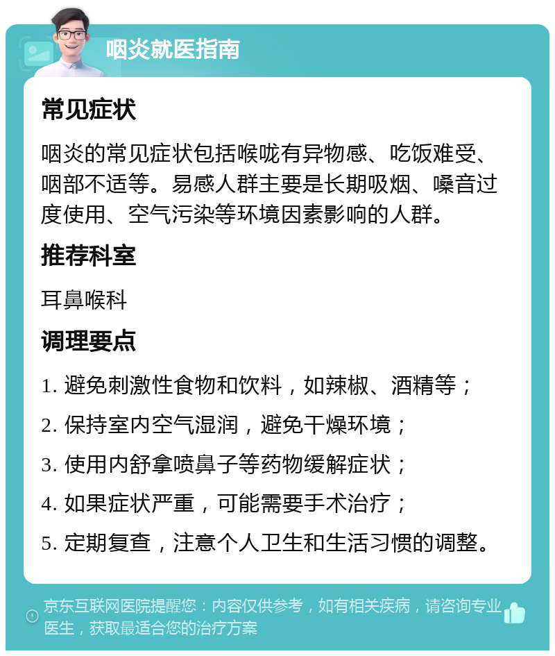 咽炎就医指南 常见症状 咽炎的常见症状包括喉咙有异物感、吃饭难受、咽部不适等。易感人群主要是长期吸烟、嗓音过度使用、空气污染等环境因素影响的人群。 推荐科室 耳鼻喉科 调理要点 1. 避免刺激性食物和饮料，如辣椒、酒精等； 2. 保持室内空气湿润，避免干燥环境； 3. 使用内舒拿喷鼻子等药物缓解症状； 4. 如果症状严重，可能需要手术治疗； 5. 定期复查，注意个人卫生和生活习惯的调整。