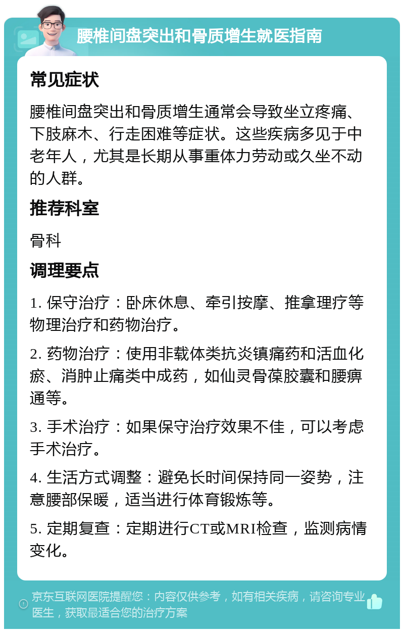 腰椎间盘突出和骨质增生就医指南 常见症状 腰椎间盘突出和骨质增生通常会导致坐立疼痛、下肢麻木、行走困难等症状。这些疾病多见于中老年人，尤其是长期从事重体力劳动或久坐不动的人群。 推荐科室 骨科 调理要点 1. 保守治疗：卧床休息、牵引按摩、推拿理疗等物理治疗和药物治疗。 2. 药物治疗：使用非载体类抗炎镇痛药和活血化瘀、消肿止痛类中成药，如仙灵骨葆胶囊和腰痹通等。 3. 手术治疗：如果保守治疗效果不佳，可以考虑手术治疗。 4. 生活方式调整：避免长时间保持同一姿势，注意腰部保暖，适当进行体育锻炼等。 5. 定期复查：定期进行CT或MRI检查，监测病情变化。