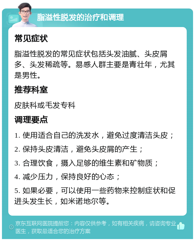 脂溢性脱发的治疗和调理 常见症状 脂溢性脱发的常见症状包括头发油腻、头皮屑多、头发稀疏等。易感人群主要是青壮年，尤其是男性。 推荐科室 皮肤科或毛发专科 调理要点 1. 使用适合自己的洗发水，避免过度清洁头皮； 2. 保持头皮清洁，避免头皮屑的产生； 3. 合理饮食，摄入足够的维生素和矿物质； 4. 减少压力，保持良好的心态； 5. 如果必要，可以使用一些药物来控制症状和促进头发生长，如米诺地尔等。