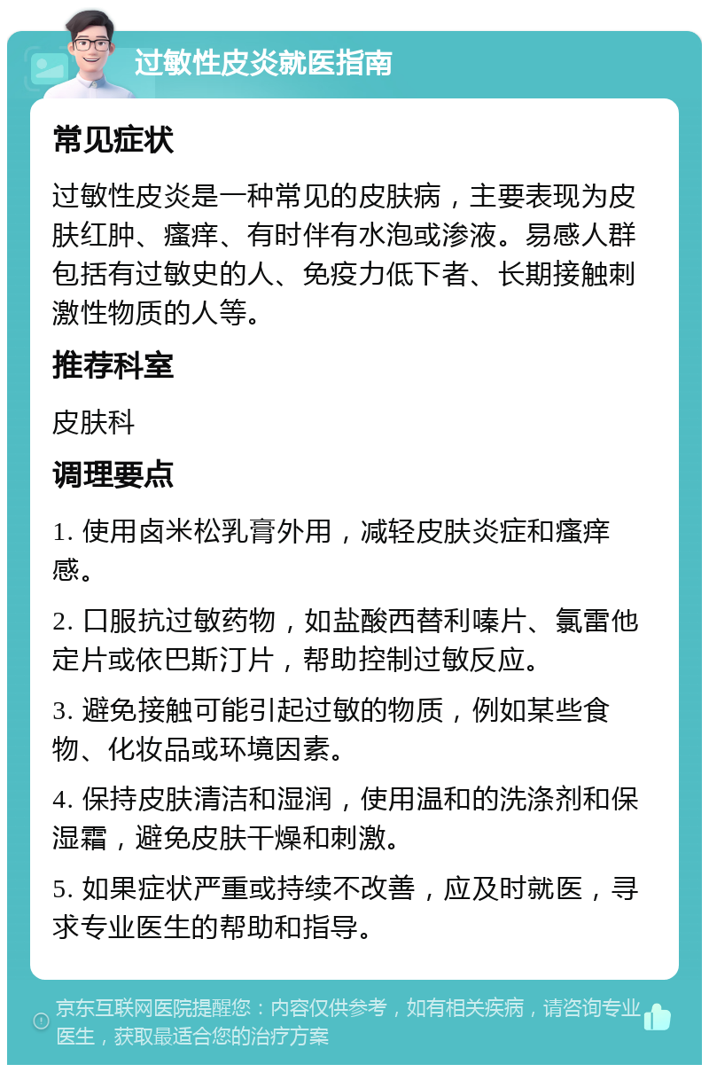 过敏性皮炎就医指南 常见症状 过敏性皮炎是一种常见的皮肤病，主要表现为皮肤红肿、瘙痒、有时伴有水泡或渗液。易感人群包括有过敏史的人、免疫力低下者、长期接触刺激性物质的人等。 推荐科室 皮肤科 调理要点 1. 使用卤米松乳膏外用，减轻皮肤炎症和瘙痒感。 2. 口服抗过敏药物，如盐酸西替利嗪片、氯雷他定片或依巴斯汀片，帮助控制过敏反应。 3. 避免接触可能引起过敏的物质，例如某些食物、化妆品或环境因素。 4. 保持皮肤清洁和湿润，使用温和的洗涤剂和保湿霜，避免皮肤干燥和刺激。 5. 如果症状严重或持续不改善，应及时就医，寻求专业医生的帮助和指导。