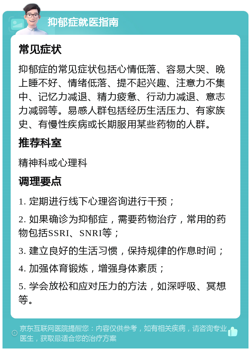 抑郁症就医指南 常见症状 抑郁症的常见症状包括心情低落、容易大哭、晚上睡不好、情绪低落、提不起兴趣、注意力不集中、记忆力减退、精力疲惫、行动力减退、意志力减弱等。易感人群包括经历生活压力、有家族史、有慢性疾病或长期服用某些药物的人群。 推荐科室 精神科或心理科 调理要点 1. 定期进行线下心理咨询进行干预； 2. 如果确诊为抑郁症，需要药物治疗，常用的药物包括SSRI、SNRI等； 3. 建立良好的生活习惯，保持规律的作息时间； 4. 加强体育锻炼，增强身体素质； 5. 学会放松和应对压力的方法，如深呼吸、冥想等。