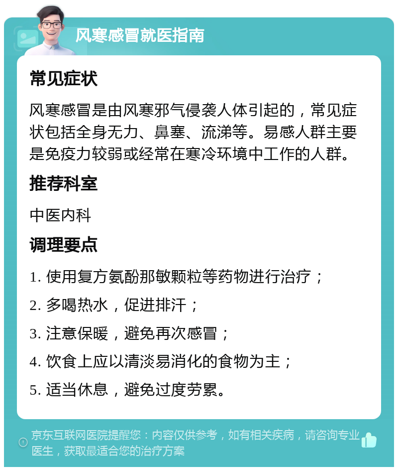 风寒感冒就医指南 常见症状 风寒感冒是由风寒邪气侵袭人体引起的，常见症状包括全身无力、鼻塞、流涕等。易感人群主要是免疫力较弱或经常在寒冷环境中工作的人群。 推荐科室 中医内科 调理要点 1. 使用复方氨酚那敏颗粒等药物进行治疗； 2. 多喝热水，促进排汗； 3. 注意保暖，避免再次感冒； 4. 饮食上应以清淡易消化的食物为主； 5. 适当休息，避免过度劳累。