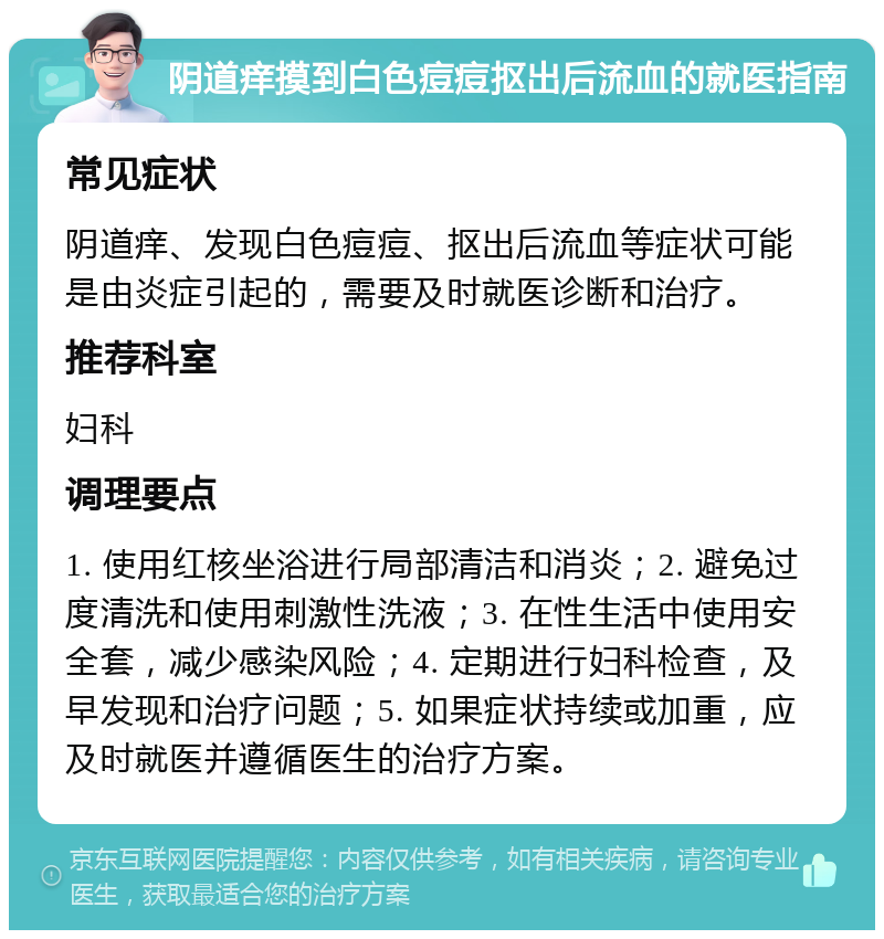 阴道痒摸到白色痘痘抠出后流血的就医指南 常见症状 阴道痒、发现白色痘痘、抠出后流血等症状可能是由炎症引起的，需要及时就医诊断和治疗。 推荐科室 妇科 调理要点 1. 使用红核坐浴进行局部清洁和消炎；2. 避免过度清洗和使用刺激性洗液；3. 在性生活中使用安全套，减少感染风险；4. 定期进行妇科检查，及早发现和治疗问题；5. 如果症状持续或加重，应及时就医并遵循医生的治疗方案。