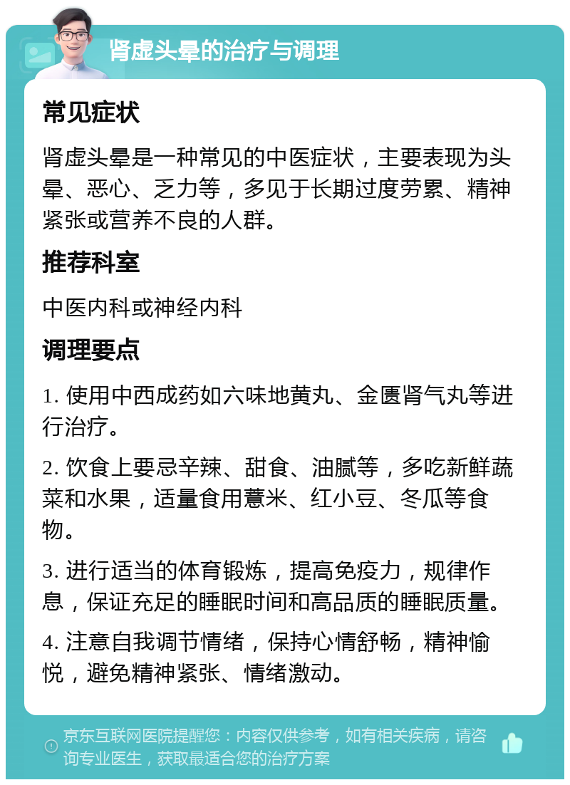 肾虚头晕的治疗与调理 常见症状 肾虚头晕是一种常见的中医症状，主要表现为头晕、恶心、乏力等，多见于长期过度劳累、精神紧张或营养不良的人群。 推荐科室 中医内科或神经内科 调理要点 1. 使用中西成药如六味地黄丸、金匮肾气丸等进行治疗。 2. 饮食上要忌辛辣、甜食、油腻等，多吃新鲜蔬菜和水果，适量食用薏米、红小豆、冬瓜等食物。 3. 进行适当的体育锻炼，提高免疫力，规律作息，保证充足的睡眠时间和高品质的睡眠质量。 4. 注意自我调节情绪，保持心情舒畅，精神愉悦，避免精神紧张、情绪激动。