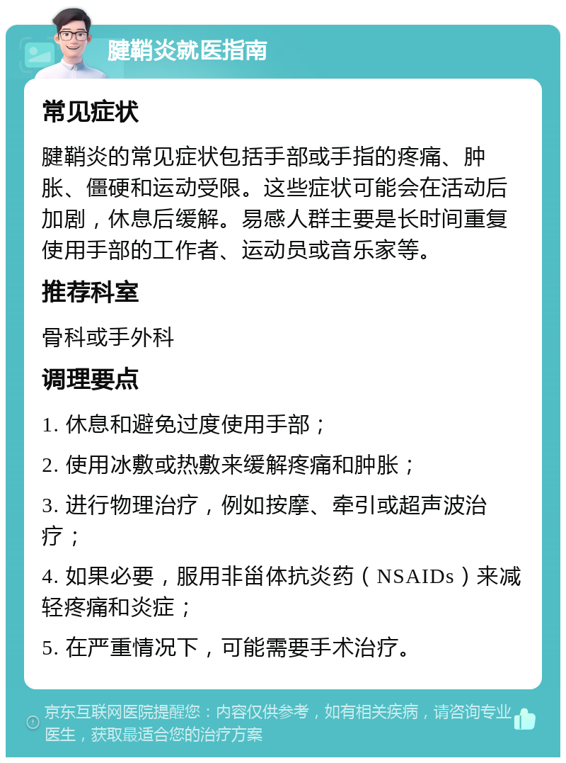 腱鞘炎就医指南 常见症状 腱鞘炎的常见症状包括手部或手指的疼痛、肿胀、僵硬和运动受限。这些症状可能会在活动后加剧，休息后缓解。易感人群主要是长时间重复使用手部的工作者、运动员或音乐家等。 推荐科室 骨科或手外科 调理要点 1. 休息和避免过度使用手部； 2. 使用冰敷或热敷来缓解疼痛和肿胀； 3. 进行物理治疗，例如按摩、牵引或超声波治疗； 4. 如果必要，服用非甾体抗炎药（NSAIDs）来减轻疼痛和炎症； 5. 在严重情况下，可能需要手术治疗。