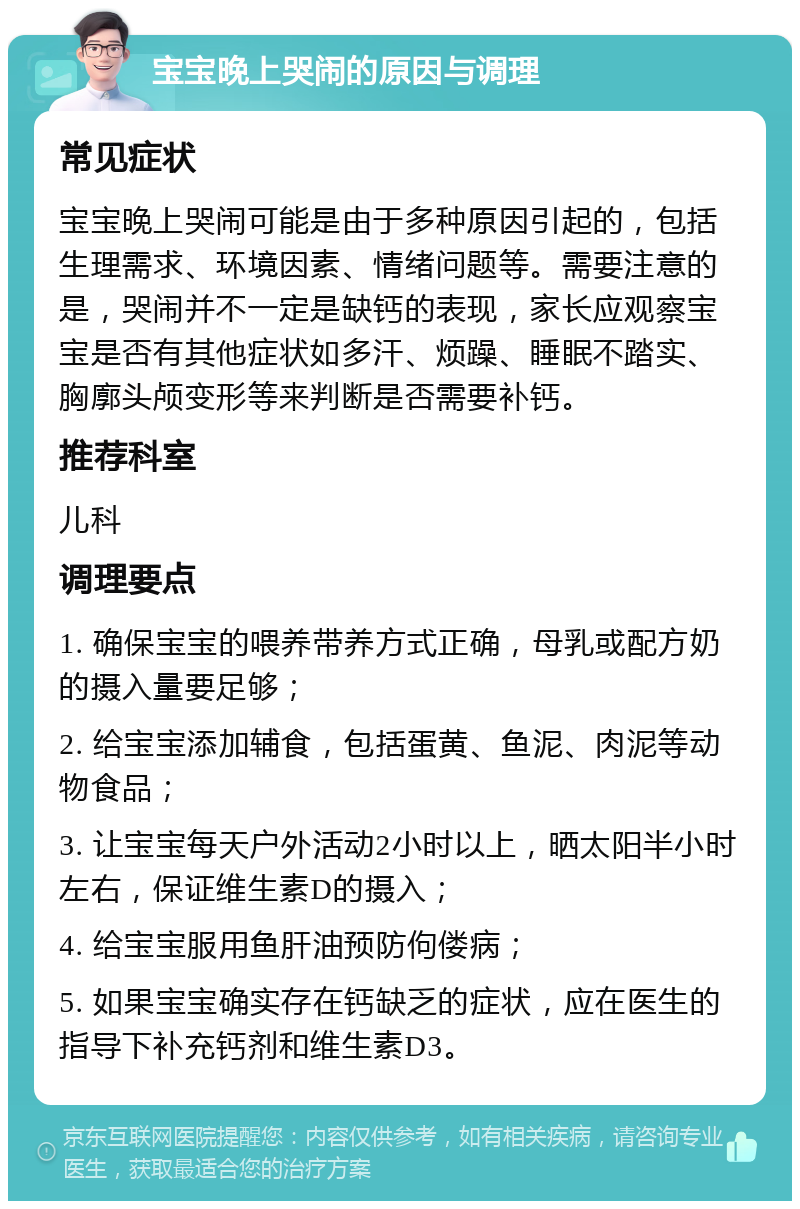 宝宝晚上哭闹的原因与调理 常见症状 宝宝晚上哭闹可能是由于多种原因引起的，包括生理需求、环境因素、情绪问题等。需要注意的是，哭闹并不一定是缺钙的表现，家长应观察宝宝是否有其他症状如多汗、烦躁、睡眠不踏实、胸廓头颅变形等来判断是否需要补钙。 推荐科室 儿科 调理要点 1. 确保宝宝的喂养带养方式正确，母乳或配方奶的摄入量要足够； 2. 给宝宝添加辅食，包括蛋黄、鱼泥、肉泥等动物食品； 3. 让宝宝每天户外活动2小时以上，晒太阳半小时左右，保证维生素D的摄入； 4. 给宝宝服用鱼肝油预防佝偻病； 5. 如果宝宝确实存在钙缺乏的症状，应在医生的指导下补充钙剂和维生素D3。