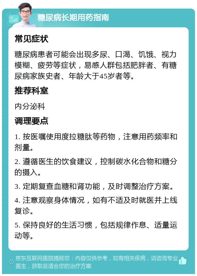 糖尿病长期用药指南 常见症状 糖尿病患者可能会出现多尿、口渴、饥饿、视力模糊、疲劳等症状，易感人群包括肥胖者、有糖尿病家族史者、年龄大于45岁者等。 推荐科室 内分泌科 调理要点 1. 按医嘱使用度拉糖肽等药物，注意用药频率和剂量。 2. 遵循医生的饮食建议，控制碳水化合物和糖分的摄入。 3. 定期复查血糖和肾功能，及时调整治疗方案。 4. 注意观察身体情况，如有不适及时就医并上线复诊。 5. 保持良好的生活习惯，包括规律作息、适量运动等。