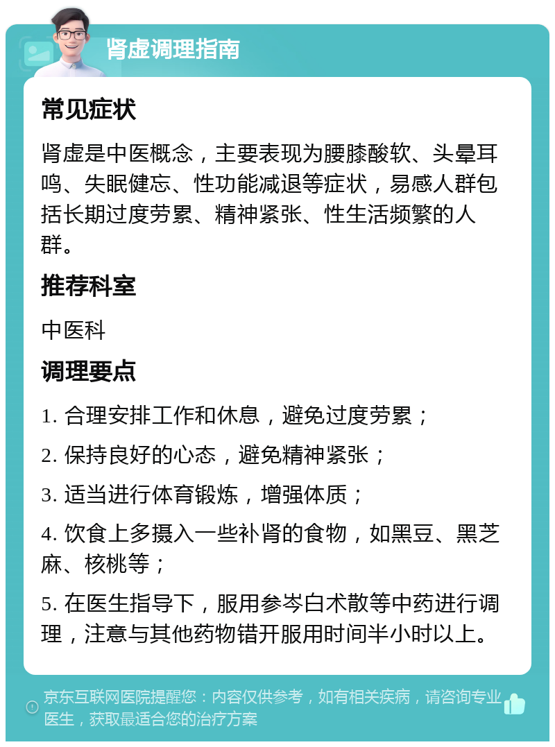 肾虚调理指南 常见症状 肾虚是中医概念，主要表现为腰膝酸软、头晕耳鸣、失眠健忘、性功能减退等症状，易感人群包括长期过度劳累、精神紧张、性生活频繁的人群。 推荐科室 中医科 调理要点 1. 合理安排工作和休息，避免过度劳累； 2. 保持良好的心态，避免精神紧张； 3. 适当进行体育锻炼，增强体质； 4. 饮食上多摄入一些补肾的食物，如黑豆、黑芝麻、核桃等； 5. 在医生指导下，服用参岑白术散等中药进行调理，注意与其他药物错开服用时间半小时以上。