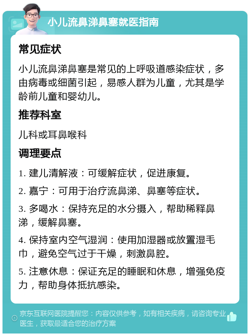 小儿流鼻涕鼻塞就医指南 常见症状 小儿流鼻涕鼻塞是常见的上呼吸道感染症状，多由病毒或细菌引起，易感人群为儿童，尤其是学龄前儿童和婴幼儿。 推荐科室 儿科或耳鼻喉科 调理要点 1. 建儿清解液：可缓解症状，促进康复。 2. 嘉宁：可用于治疗流鼻涕、鼻塞等症状。 3. 多喝水：保持充足的水分摄入，帮助稀释鼻涕，缓解鼻塞。 4. 保持室内空气湿润：使用加湿器或放置湿毛巾，避免空气过于干燥，刺激鼻腔。 5. 注意休息：保证充足的睡眠和休息，增强免疫力，帮助身体抵抗感染。