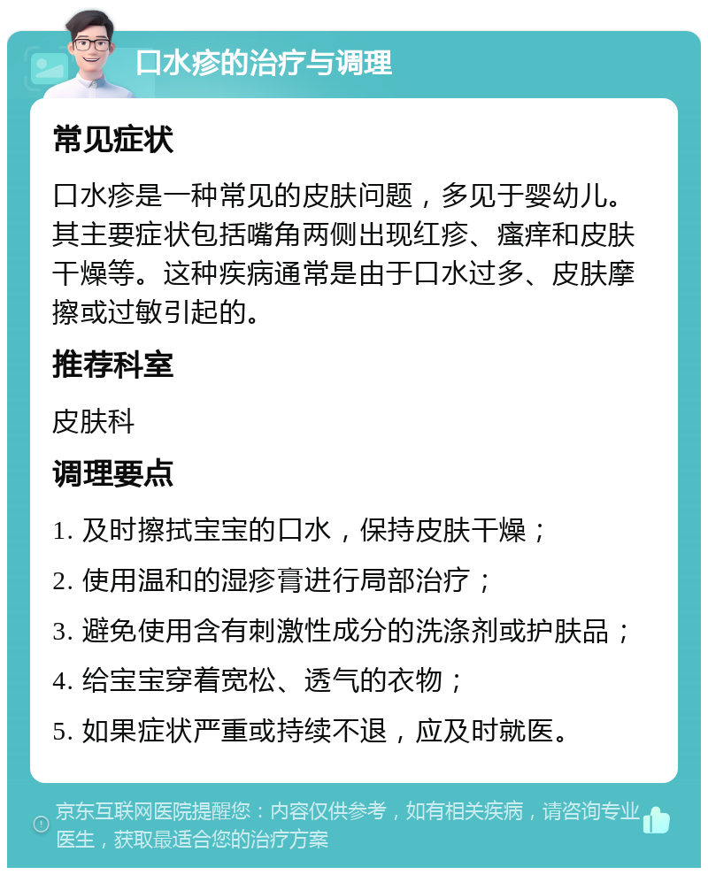 口水疹的治疗与调理 常见症状 口水疹是一种常见的皮肤问题，多见于婴幼儿。其主要症状包括嘴角两侧出现红疹、瘙痒和皮肤干燥等。这种疾病通常是由于口水过多、皮肤摩擦或过敏引起的。 推荐科室 皮肤科 调理要点 1. 及时擦拭宝宝的口水，保持皮肤干燥； 2. 使用温和的湿疹膏进行局部治疗； 3. 避免使用含有刺激性成分的洗涤剂或护肤品； 4. 给宝宝穿着宽松、透气的衣物； 5. 如果症状严重或持续不退，应及时就医。