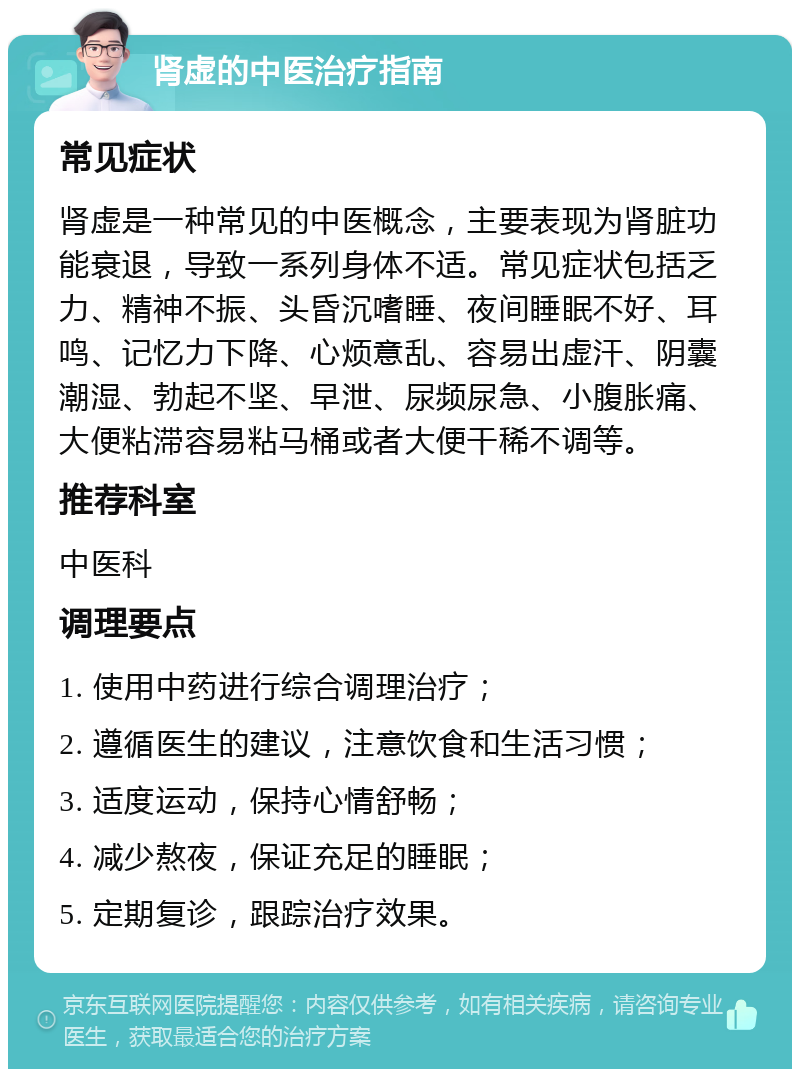 肾虚的中医治疗指南 常见症状 肾虚是一种常见的中医概念，主要表现为肾脏功能衰退，导致一系列身体不适。常见症状包括乏力、精神不振、头昏沉嗜睡、夜间睡眠不好、耳鸣、记忆力下降、心烦意乱、容易出虚汗、阴囊潮湿、勃起不坚、早泄、尿频尿急、小腹胀痛、大便粘滞容易粘马桶或者大便干稀不调等。 推荐科室 中医科 调理要点 1. 使用中药进行综合调理治疗； 2. 遵循医生的建议，注意饮食和生活习惯； 3. 适度运动，保持心情舒畅； 4. 减少熬夜，保证充足的睡眠； 5. 定期复诊，跟踪治疗效果。