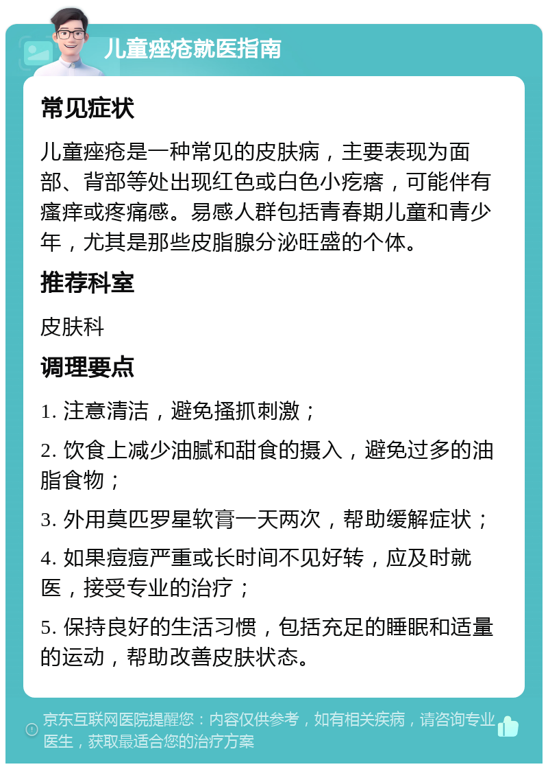 儿童痤疮就医指南 常见症状 儿童痤疮是一种常见的皮肤病，主要表现为面部、背部等处出现红色或白色小疙瘩，可能伴有瘙痒或疼痛感。易感人群包括青春期儿童和青少年，尤其是那些皮脂腺分泌旺盛的个体。 推荐科室 皮肤科 调理要点 1. 注意清洁，避免搔抓刺激； 2. 饮食上减少油腻和甜食的摄入，避免过多的油脂食物； 3. 外用莫匹罗星软膏一天两次，帮助缓解症状； 4. 如果痘痘严重或长时间不见好转，应及时就医，接受专业的治疗； 5. 保持良好的生活习惯，包括充足的睡眠和适量的运动，帮助改善皮肤状态。