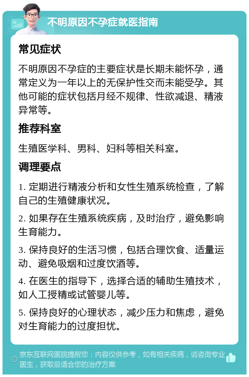 不明原因不孕症就医指南 常见症状 不明原因不孕症的主要症状是长期未能怀孕，通常定义为一年以上的无保护性交而未能受孕。其他可能的症状包括月经不规律、性欲减退、精液异常等。 推荐科室 生殖医学科、男科、妇科等相关科室。 调理要点 1. 定期进行精液分析和女性生殖系统检查，了解自己的生殖健康状况。 2. 如果存在生殖系统疾病，及时治疗，避免影响生育能力。 3. 保持良好的生活习惯，包括合理饮食、适量运动、避免吸烟和过度饮酒等。 4. 在医生的指导下，选择合适的辅助生殖技术，如人工授精或试管婴儿等。 5. 保持良好的心理状态，减少压力和焦虑，避免对生育能力的过度担忧。