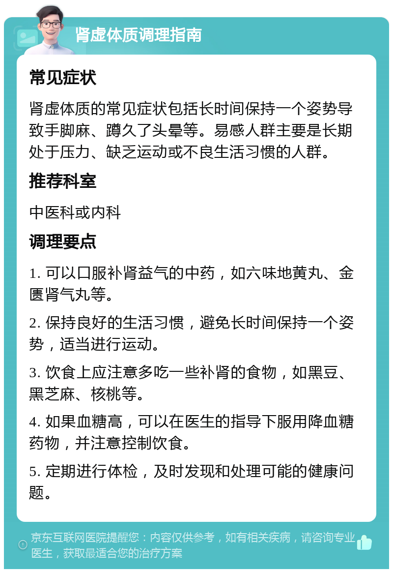 肾虚体质调理指南 常见症状 肾虚体质的常见症状包括长时间保持一个姿势导致手脚麻、蹲久了头晕等。易感人群主要是长期处于压力、缺乏运动或不良生活习惯的人群。 推荐科室 中医科或内科 调理要点 1. 可以口服补肾益气的中药，如六味地黄丸、金匮肾气丸等。 2. 保持良好的生活习惯，避免长时间保持一个姿势，适当进行运动。 3. 饮食上应注意多吃一些补肾的食物，如黑豆、黑芝麻、核桃等。 4. 如果血糖高，可以在医生的指导下服用降血糖药物，并注意控制饮食。 5. 定期进行体检，及时发现和处理可能的健康问题。