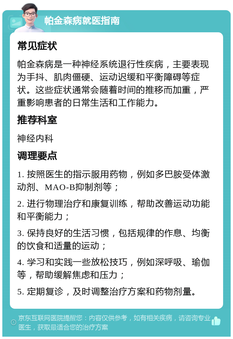 帕金森病就医指南 常见症状 帕金森病是一种神经系统退行性疾病，主要表现为手抖、肌肉僵硬、运动迟缓和平衡障碍等症状。这些症状通常会随着时间的推移而加重，严重影响患者的日常生活和工作能力。 推荐科室 神经内科 调理要点 1. 按照医生的指示服用药物，例如多巴胺受体激动剂、MAO-B抑制剂等； 2. 进行物理治疗和康复训练，帮助改善运动功能和平衡能力； 3. 保持良好的生活习惯，包括规律的作息、均衡的饮食和适量的运动； 4. 学习和实践一些放松技巧，例如深呼吸、瑜伽等，帮助缓解焦虑和压力； 5. 定期复诊，及时调整治疗方案和药物剂量。