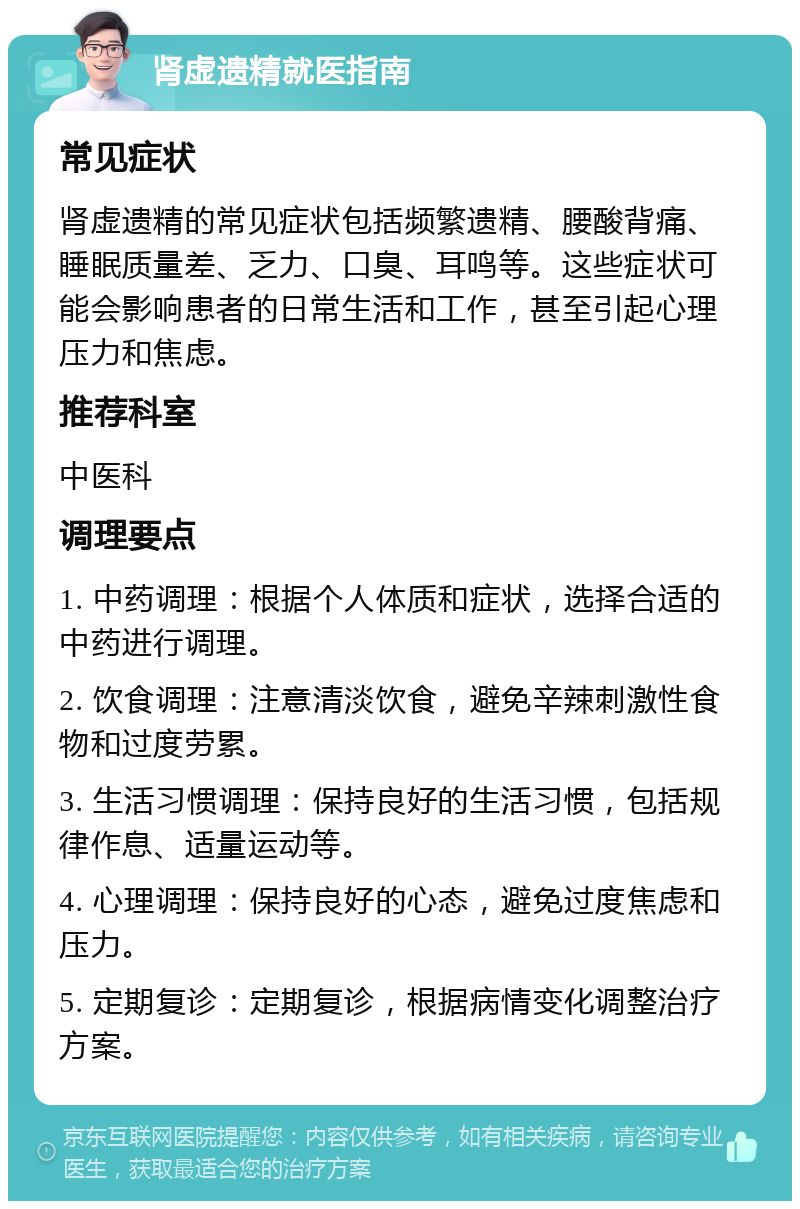 肾虚遗精就医指南 常见症状 肾虚遗精的常见症状包括频繁遗精、腰酸背痛、睡眠质量差、乏力、口臭、耳鸣等。这些症状可能会影响患者的日常生活和工作，甚至引起心理压力和焦虑。 推荐科室 中医科 调理要点 1. 中药调理：根据个人体质和症状，选择合适的中药进行调理。 2. 饮食调理：注意清淡饮食，避免辛辣刺激性食物和过度劳累。 3. 生活习惯调理：保持良好的生活习惯，包括规律作息、适量运动等。 4. 心理调理：保持良好的心态，避免过度焦虑和压力。 5. 定期复诊：定期复诊，根据病情变化调整治疗方案。