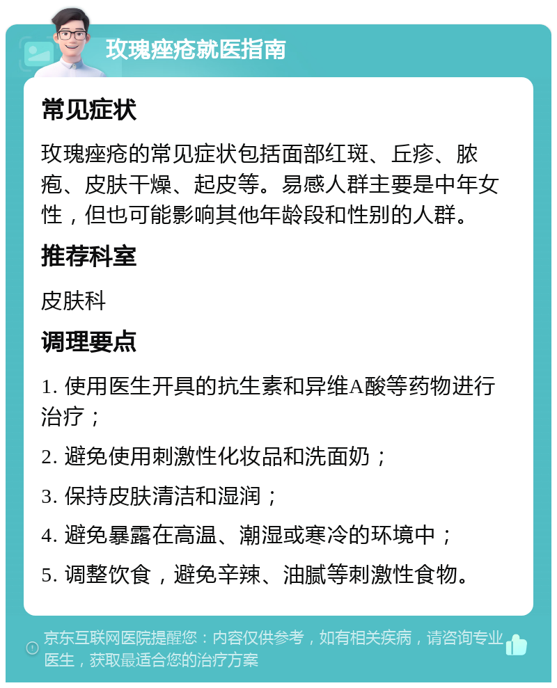 玫瑰痤疮就医指南 常见症状 玫瑰痤疮的常见症状包括面部红斑、丘疹、脓疱、皮肤干燥、起皮等。易感人群主要是中年女性，但也可能影响其他年龄段和性别的人群。 推荐科室 皮肤科 调理要点 1. 使用医生开具的抗生素和异维A酸等药物进行治疗； 2. 避免使用刺激性化妆品和洗面奶； 3. 保持皮肤清洁和湿润； 4. 避免暴露在高温、潮湿或寒冷的环境中； 5. 调整饮食，避免辛辣、油腻等刺激性食物。