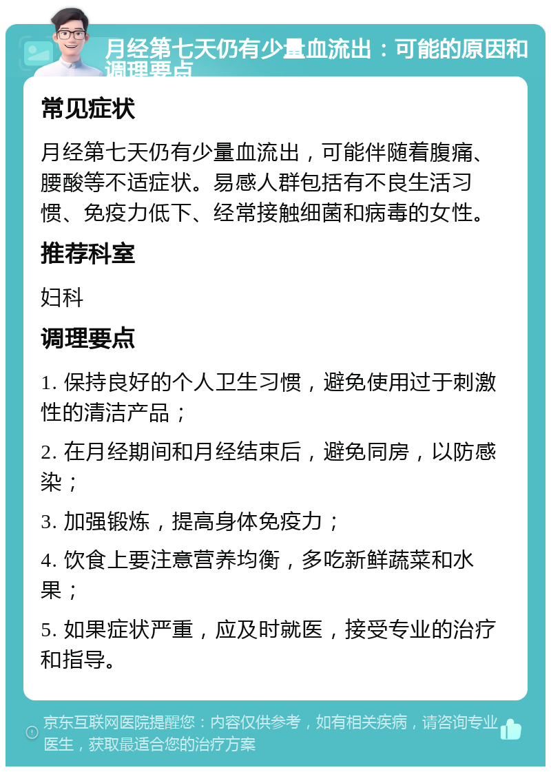 月经第七天仍有少量血流出：可能的原因和调理要点 常见症状 月经第七天仍有少量血流出，可能伴随着腹痛、腰酸等不适症状。易感人群包括有不良生活习惯、免疫力低下、经常接触细菌和病毒的女性。 推荐科室 妇科 调理要点 1. 保持良好的个人卫生习惯，避免使用过于刺激性的清洁产品； 2. 在月经期间和月经结束后，避免同房，以防感染； 3. 加强锻炼，提高身体免疫力； 4. 饮食上要注意营养均衡，多吃新鲜蔬菜和水果； 5. 如果症状严重，应及时就医，接受专业的治疗和指导。