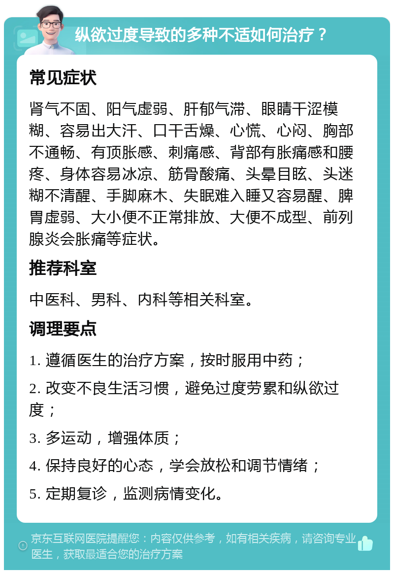 纵欲过度导致的多种不适如何治疗？ 常见症状 肾气不固、阳气虚弱、肝郁气滞、眼睛干涩模糊、容易出大汗、口干舌燥、心慌、心闷、胸部不通畅、有顶胀感、刺痛感、背部有胀痛感和腰疼、身体容易冰凉、筋骨酸痛、头晕目眩、头迷糊不清醒、手脚麻木、失眠难入睡又容易醒、脾胃虚弱、大小便不正常排放、大便不成型、前列腺炎会胀痛等症状。 推荐科室 中医科、男科、内科等相关科室。 调理要点 1. 遵循医生的治疗方案，按时服用中药； 2. 改变不良生活习惯，避免过度劳累和纵欲过度； 3. 多运动，增强体质； 4. 保持良好的心态，学会放松和调节情绪； 5. 定期复诊，监测病情变化。