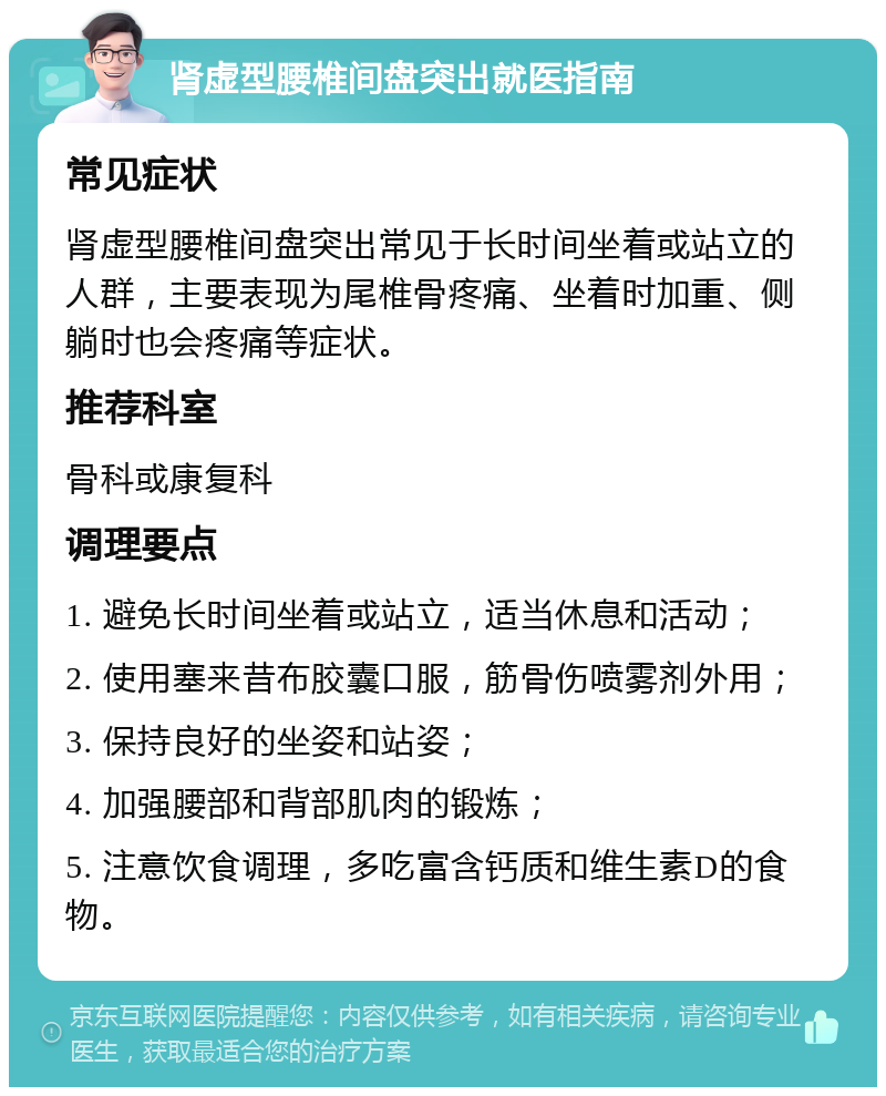 肾虚型腰椎间盘突出就医指南 常见症状 肾虚型腰椎间盘突出常见于长时间坐着或站立的人群，主要表现为尾椎骨疼痛、坐着时加重、侧躺时也会疼痛等症状。 推荐科室 骨科或康复科 调理要点 1. 避免长时间坐着或站立，适当休息和活动； 2. 使用塞来昔布胶囊口服，筋骨伤喷雾剂外用； 3. 保持良好的坐姿和站姿； 4. 加强腰部和背部肌肉的锻炼； 5. 注意饮食调理，多吃富含钙质和维生素D的食物。