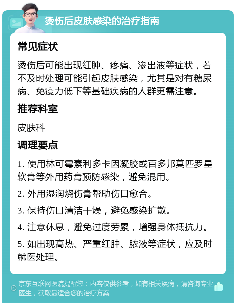 烫伤后皮肤感染的治疗指南 常见症状 烫伤后可能出现红肿、疼痛、渗出液等症状，若不及时处理可能引起皮肤感染，尤其是对有糖尿病、免疫力低下等基础疾病的人群更需注意。 推荐科室 皮肤科 调理要点 1. 使用林可霉素利多卡因凝胶或百多邦莫匹罗星软膏等外用药膏预防感染，避免混用。 2. 外用湿润烧伤膏帮助伤口愈合。 3. 保持伤口清洁干燥，避免感染扩散。 4. 注意休息，避免过度劳累，增强身体抵抗力。 5. 如出现高热、严重红肿、脓液等症状，应及时就医处理。