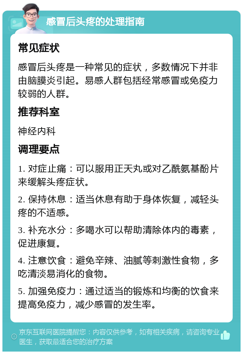 感冒后头疼的处理指南 常见症状 感冒后头疼是一种常见的症状，多数情况下并非由脑膜炎引起。易感人群包括经常感冒或免疫力较弱的人群。 推荐科室 神经内科 调理要点 1. 对症止痛：可以服用正天丸或对乙酰氨基酚片来缓解头疼症状。 2. 保持休息：适当休息有助于身体恢复，减轻头疼的不适感。 3. 补充水分：多喝水可以帮助清除体内的毒素，促进康复。 4. 注意饮食：避免辛辣、油腻等刺激性食物，多吃清淡易消化的食物。 5. 加强免疫力：通过适当的锻炼和均衡的饮食来提高免疫力，减少感冒的发生率。